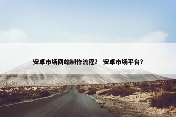安卓市场网站制作流程？ 安卓市场平台？
