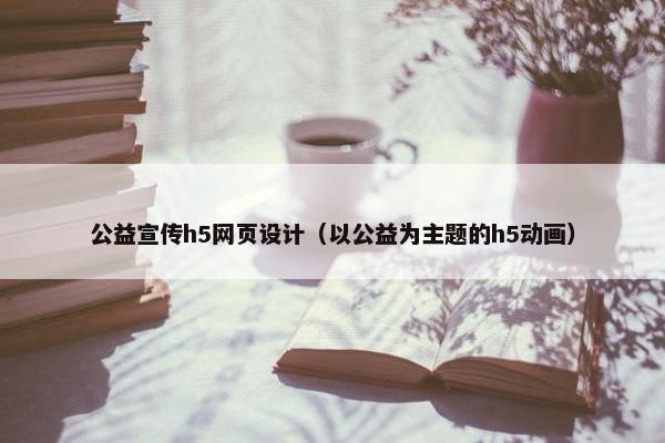 公益宣传h5网页设计（以公益为主题的h5动画）