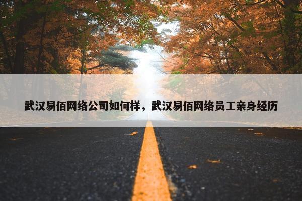 武汉易佰网络公司如何样，武汉易佰网络员工亲身经历