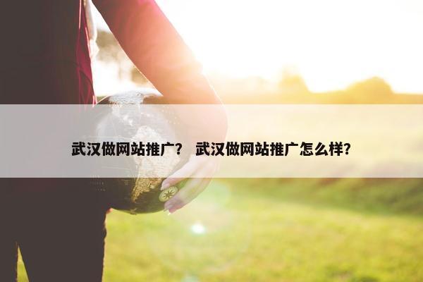 武汉做网站推广？ 武汉做网站推广怎么样？