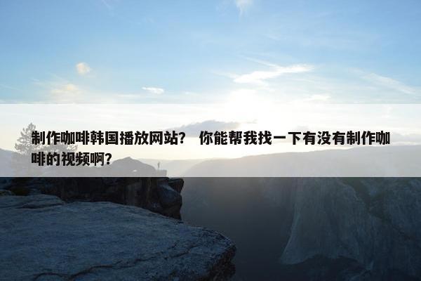 制作咖啡韩国播放网站？ 你能帮我找一下有没有制作咖啡的视频啊？