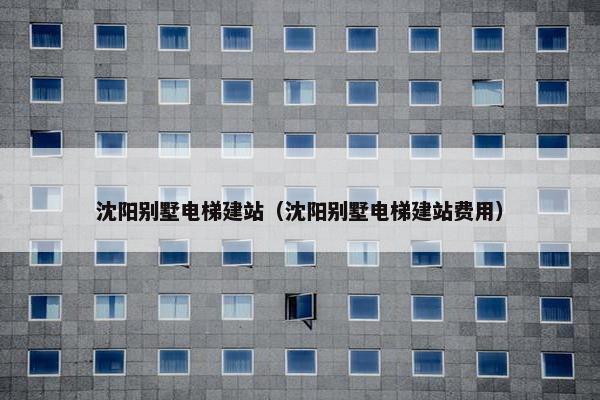 沈阳别墅电梯建站（沈阳别墅电梯建站费用）