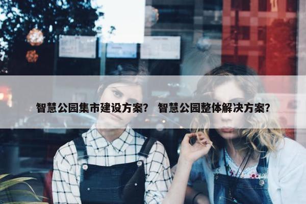 智慧公园集市建设方案？ 智慧公园整体解决方案？