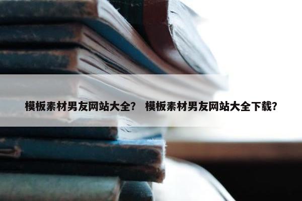模板素材男友网站大全？ 模板素材男友网站大全下载？