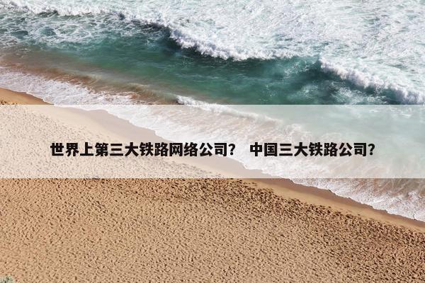 世界上第三大铁路网络公司？ 中国三大铁路公司？