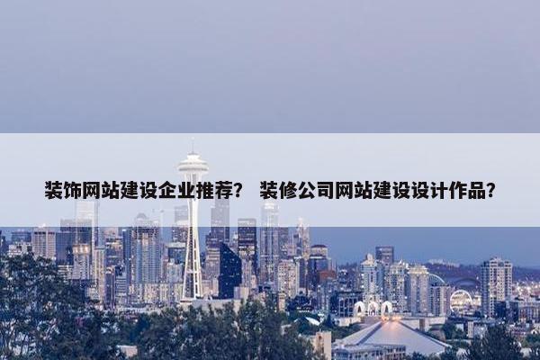 装饰网站建设企业推荐？ 装修公司网站建设设计作品？