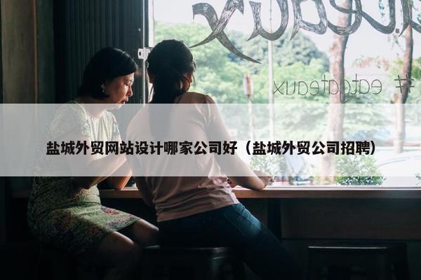 盐城外贸网站设计哪家公司好（盐城外贸公司招聘）