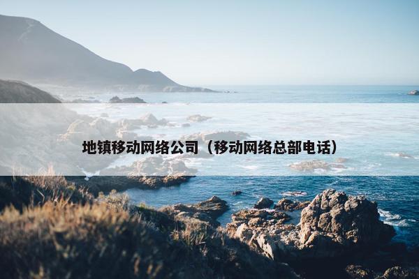 地镇移动网络公司（移动网络总部电话）