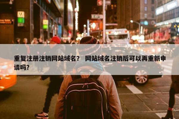 重复注册注销网站域名？ 网站域名注销后可以再重新申请吗？