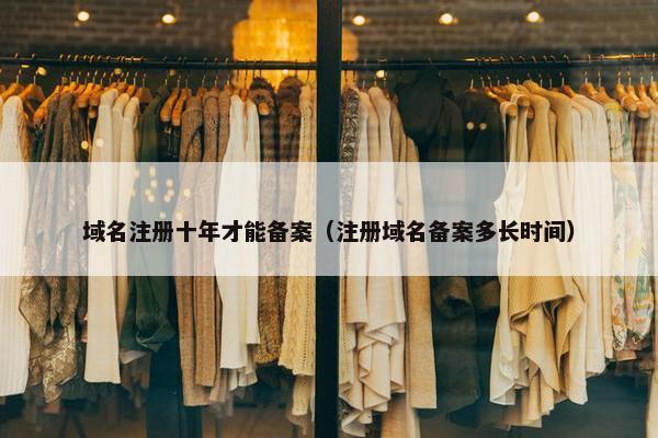 域名注册十年才能备案（注册域名备案多长时间）