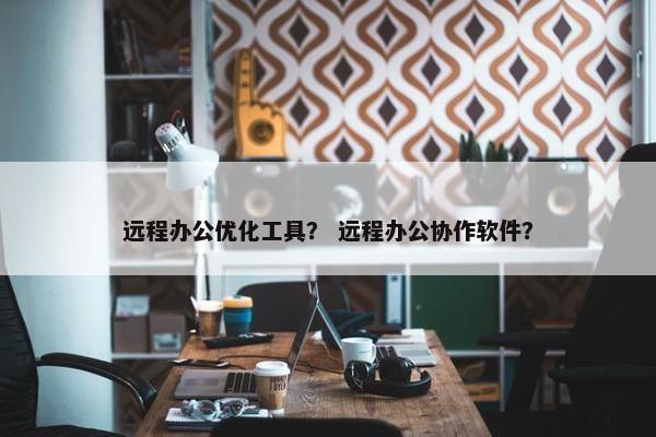 远程办公优化工具？ 远程办公协作软件？