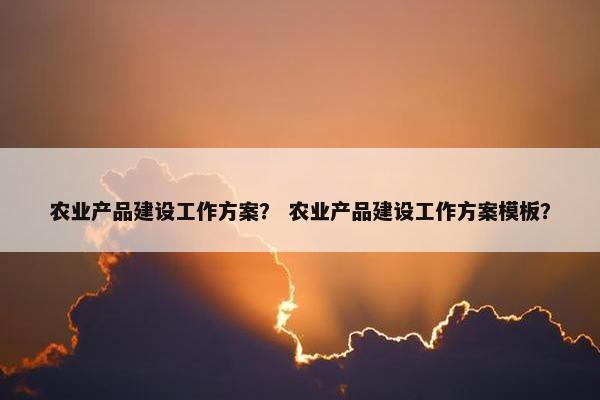 农业产品建设工作方案？ 农业产品建设工作方案模板？