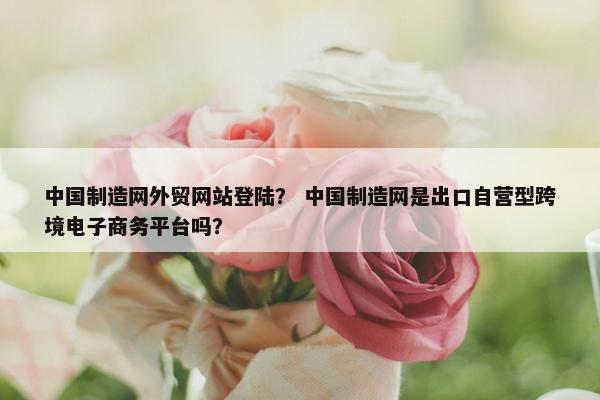 中国制造网外贸网站登陆？ 中国制造网是出口自营型跨境电子商务平台吗？