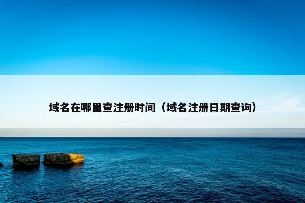 域名在哪里查注册时间（域名注册日期查询）
