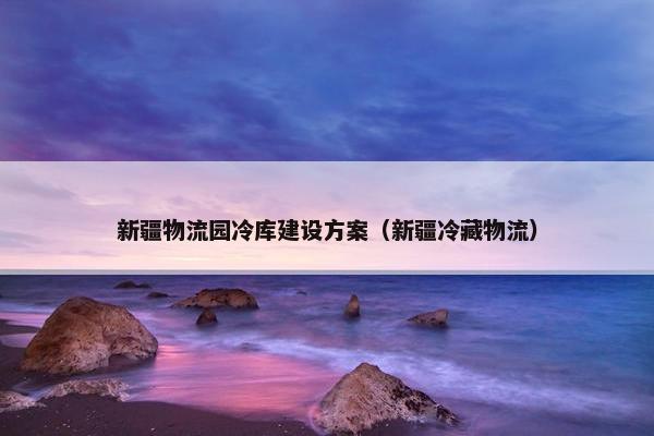 新疆物流园冷库建设方案（新疆冷藏物流）