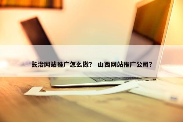 长治网站推广怎么做？ 山西网站推广公司？