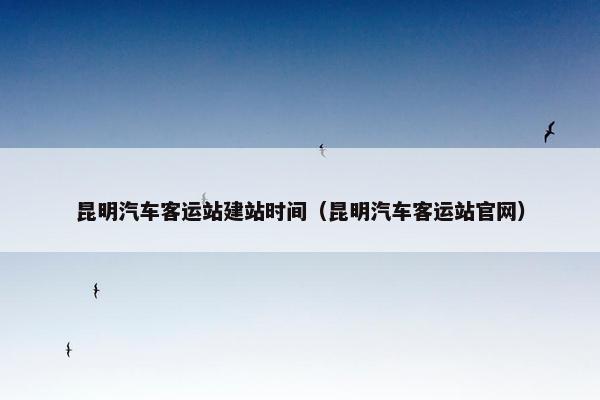 昆明汽车客运站建站时间（昆明汽车客运站官网）