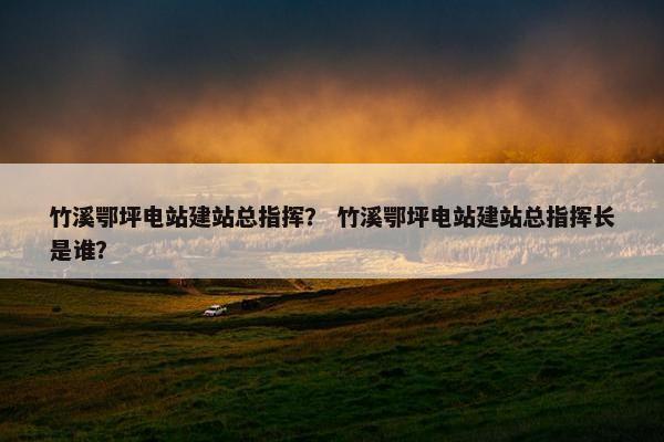竹溪鄂坪电站建站总指挥？ 竹溪鄂坪电站建站总指挥长是谁？