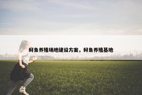 鲟鱼养殖场地建设方案，鲟鱼养殖基地