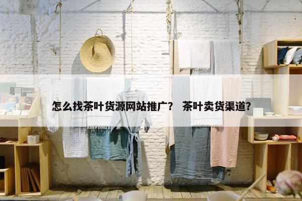 怎么找茶叶货源网站推广？ 茶叶卖货渠道？
