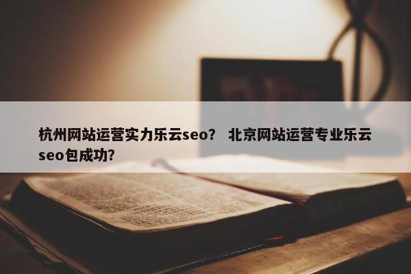 杭州网站运营实力乐云seo？ 北京网站运营专业乐云seo包成功？
