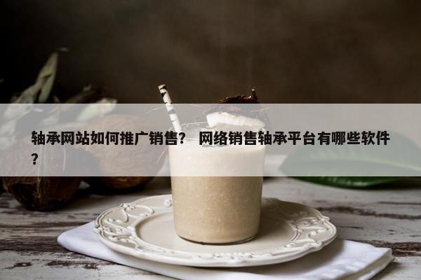 轴承网站如何推广销售？ 网络销售轴承平台有哪些软件？
