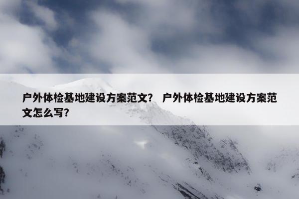 户外体检基地建设方案范文？ 户外体检基地建设方案范文怎么写？