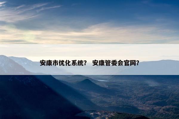 安康市优化系统？ 安康管委会官网？