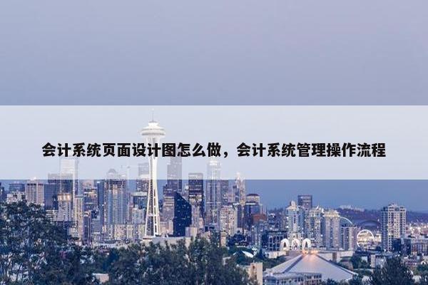 会计系统页面设计图怎么做，会计系统管理操作流程