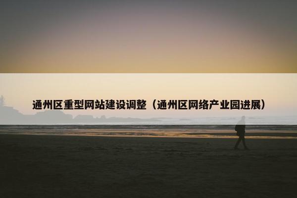 通州区重型网站建设调整（通州区网络产业园进展）