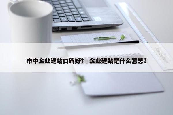 市中企业建站口碑好？ 企业建站是什么意思？
