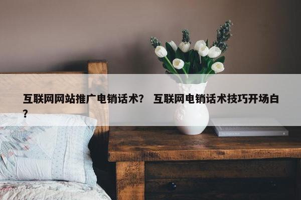 互联网网站推广电销话术？ 互联网电销话术技巧开场白？