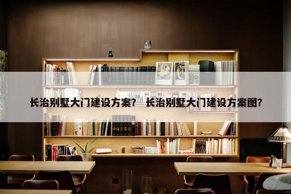 长治别墅大门建设方案？ 长治别墅大门建设方案图？