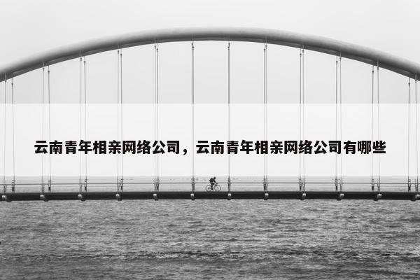 云南青年相亲网络公司，云南青年相亲网络公司有哪些