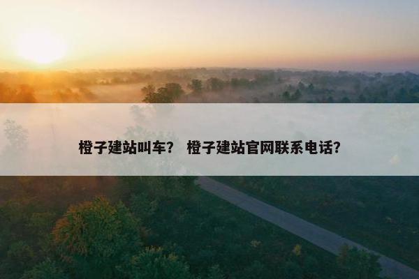 橙子建站叫车？ 橙子建站官网联系电话？