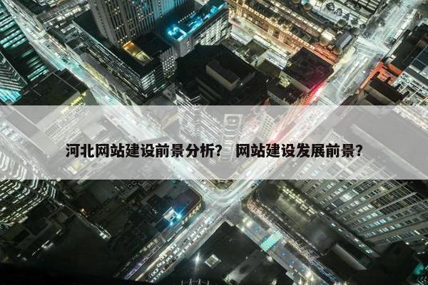 河北网站建设前景分析？ 网站建设发展前景？