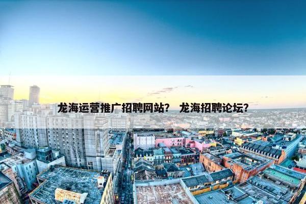 龙海运营推广招聘网站？ 龙海招聘论坛？