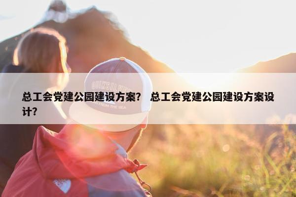 总工会党建公园建设方案？ 总工会党建公园建设方案设计？