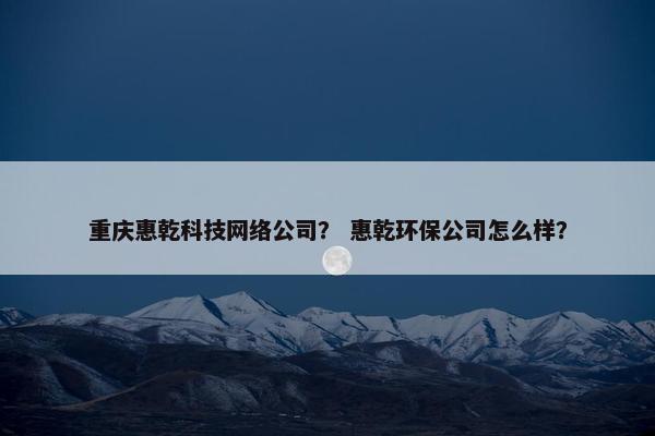 重庆惠乾科技网络公司？ 惠乾环保公司怎么样？