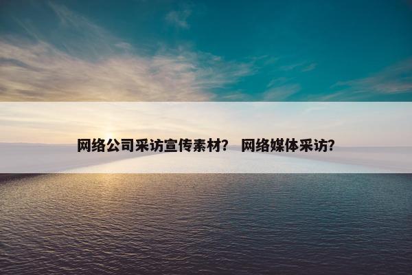 网络公司采访宣传素材？ 网络媒体采访？