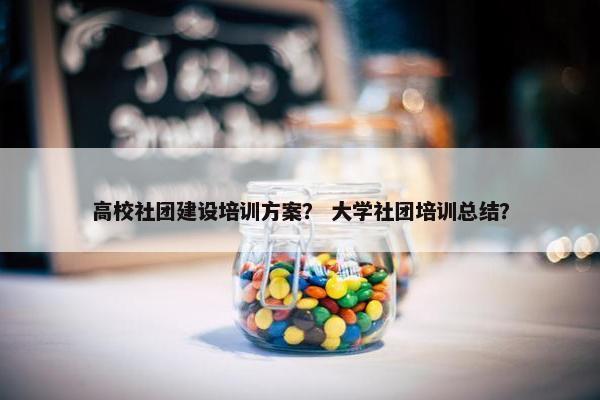 高校社团建设培训方案？ 大学社团培训总结？