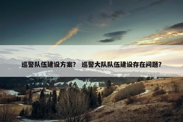 巡警队伍建设方案？ 巡警大队队伍建设存在问题？