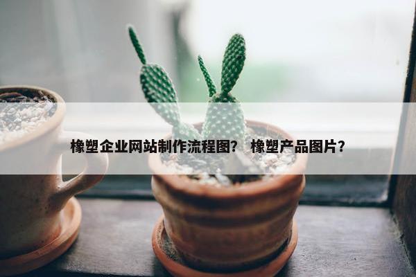 橡塑企业网站制作流程图？ 橡塑产品图片？