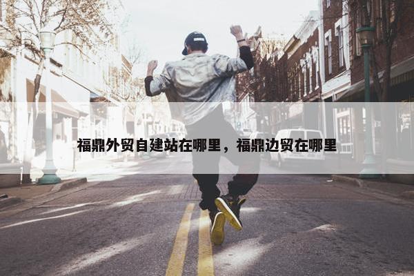 福鼎外贸自建站在哪里，福鼎边贸在哪里