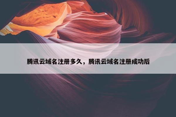 腾讯云域名注册多久，腾讯云域名注册成功后