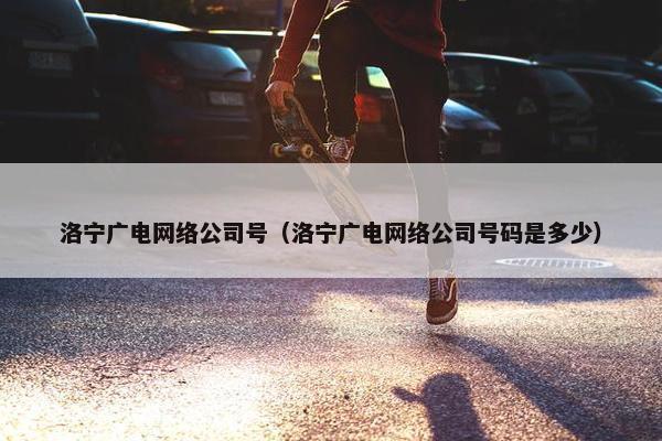 洛宁广电网络公司号（洛宁广电网络公司号码是多少）