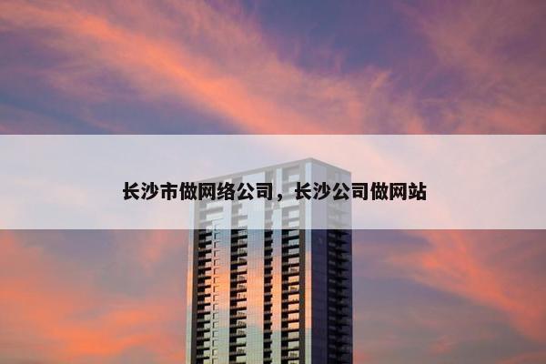 长沙市做网络公司，长沙公司做网站