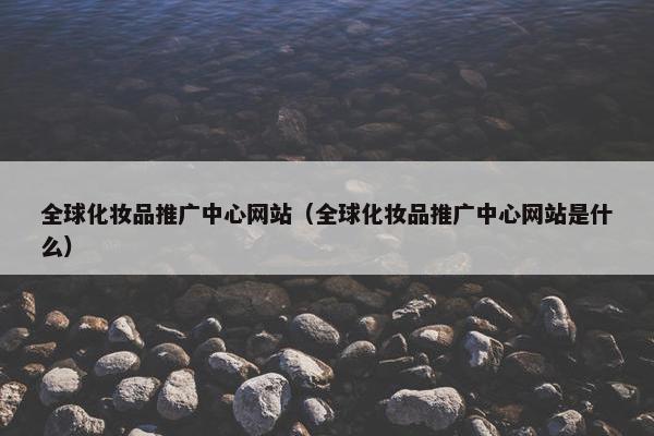 全球化妆品推广中心网站（全球化妆品推广中心网站是什么）