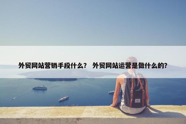 外贸网站营销手段什么？ 外贸网站运营是做什么的？