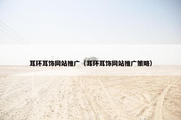 耳环耳饰网站推广（耳环耳饰网站推广策略）